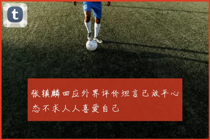张镇麟回应外界评价坦言已放平心态不求人人喜爱自己